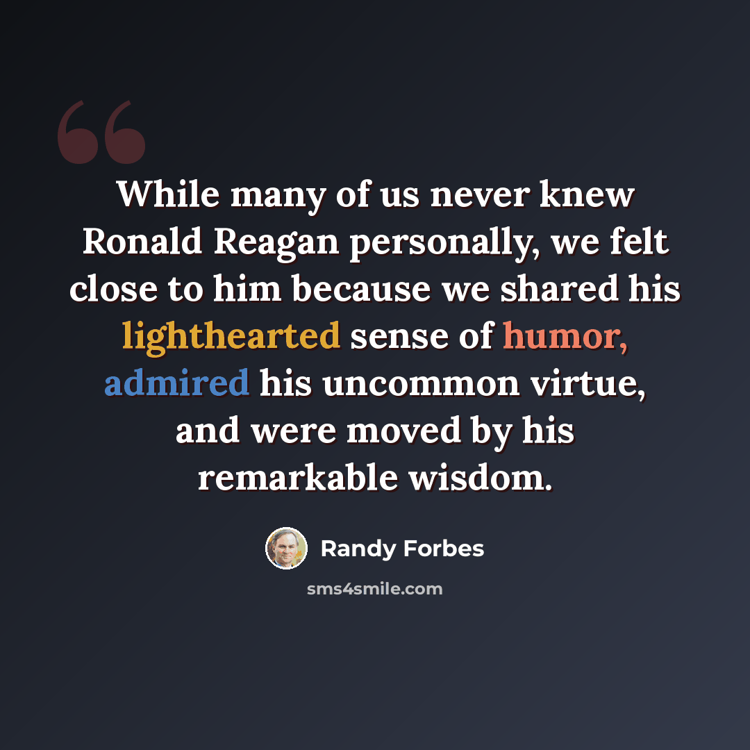 “While many of us never knew Ronald Reagan personally, we felt close to him because we shared his lighthearted sense of humor, admired his uncommon virtue, and were moved by his remarkable wisdom.” quote by Randy Forbes