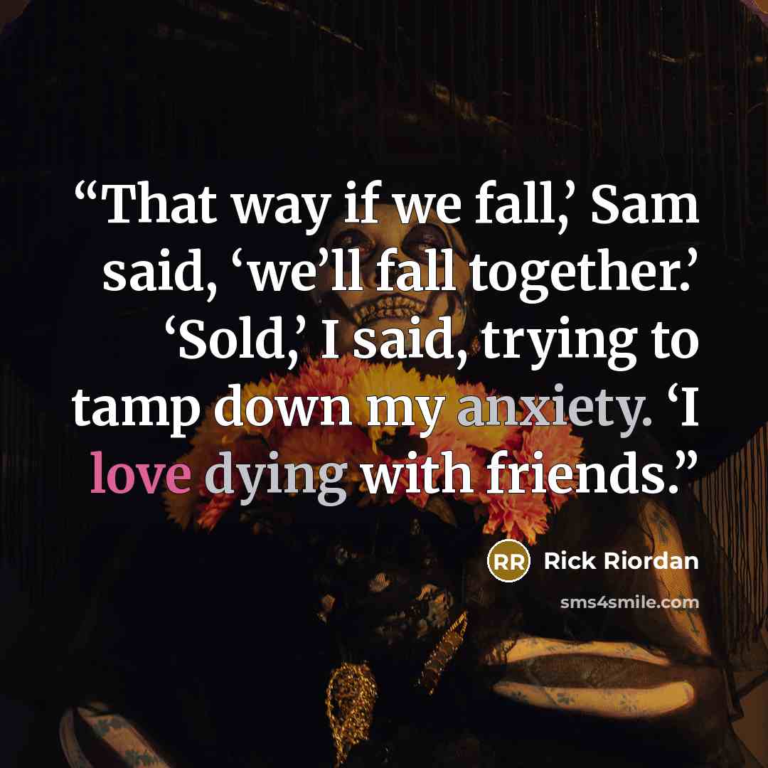 “That way if we fall,’ Sam said, ‘we’ll fall together.’ ‘Sold,’ I said, trying to tamp down my anxiety. ‘I love dying with friends.” quote by Rick Riordan