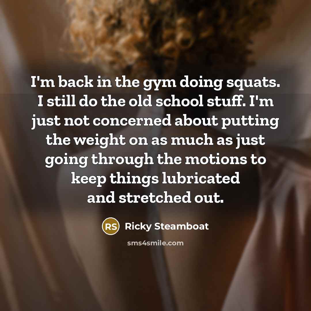 “I'm back in the gym doing squats. I still do the old school stuff. I'm just not concerned about putting the weight on as much as just going through the motions to keep things lubricated and stretched out.” quote by Ricky Steamboat