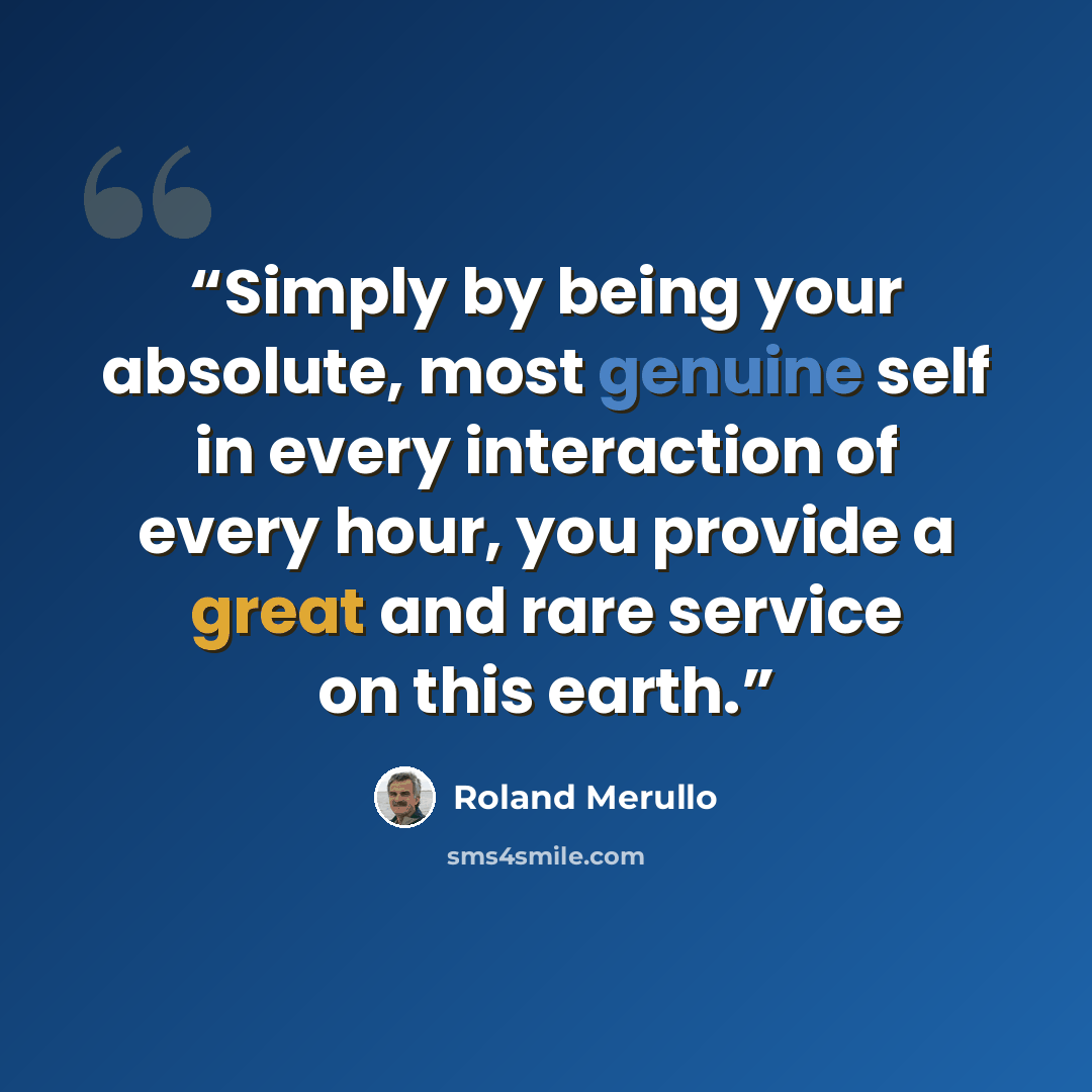 “Simply by being your absolute, most genuine self in every interaction of every hour, you provide a great and rare service on this earth.” quote by Roland Merullo