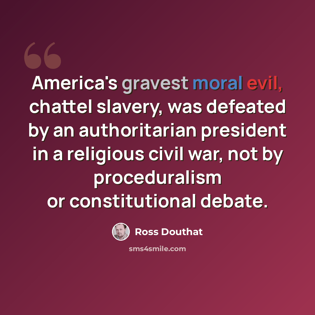 “America's gravest moral evil, chattel slavery, was defeated by an authoritarian president in a religious civil war, not by proceduralism or constitutional debate.” quote by Ross Douthat