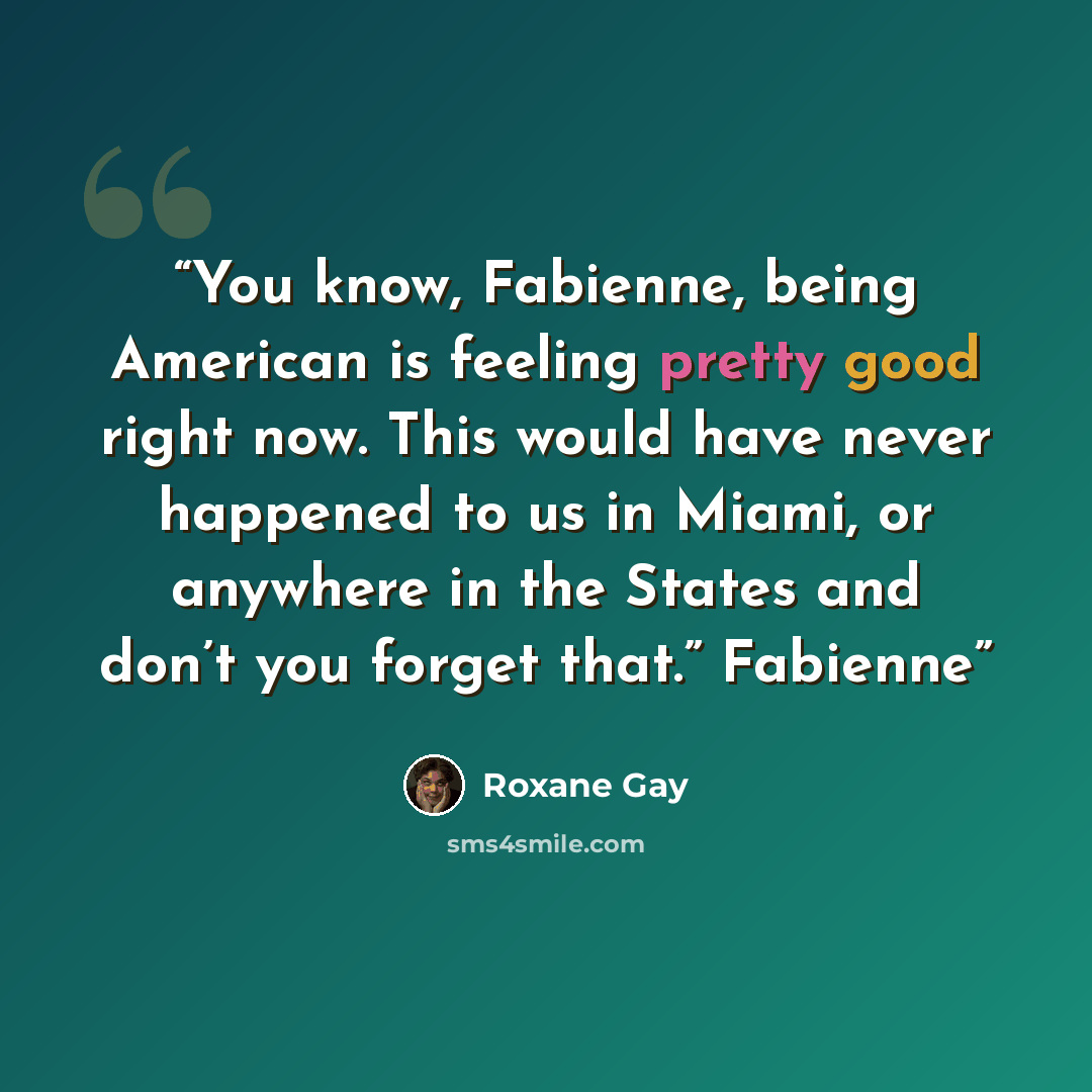 “You know, Fabienne, being American is feeling pretty good right now. This would have never happened to us in Miami, or anywhere in the States and don’t you forget that.” Fabienne” quote by Roxane Gay