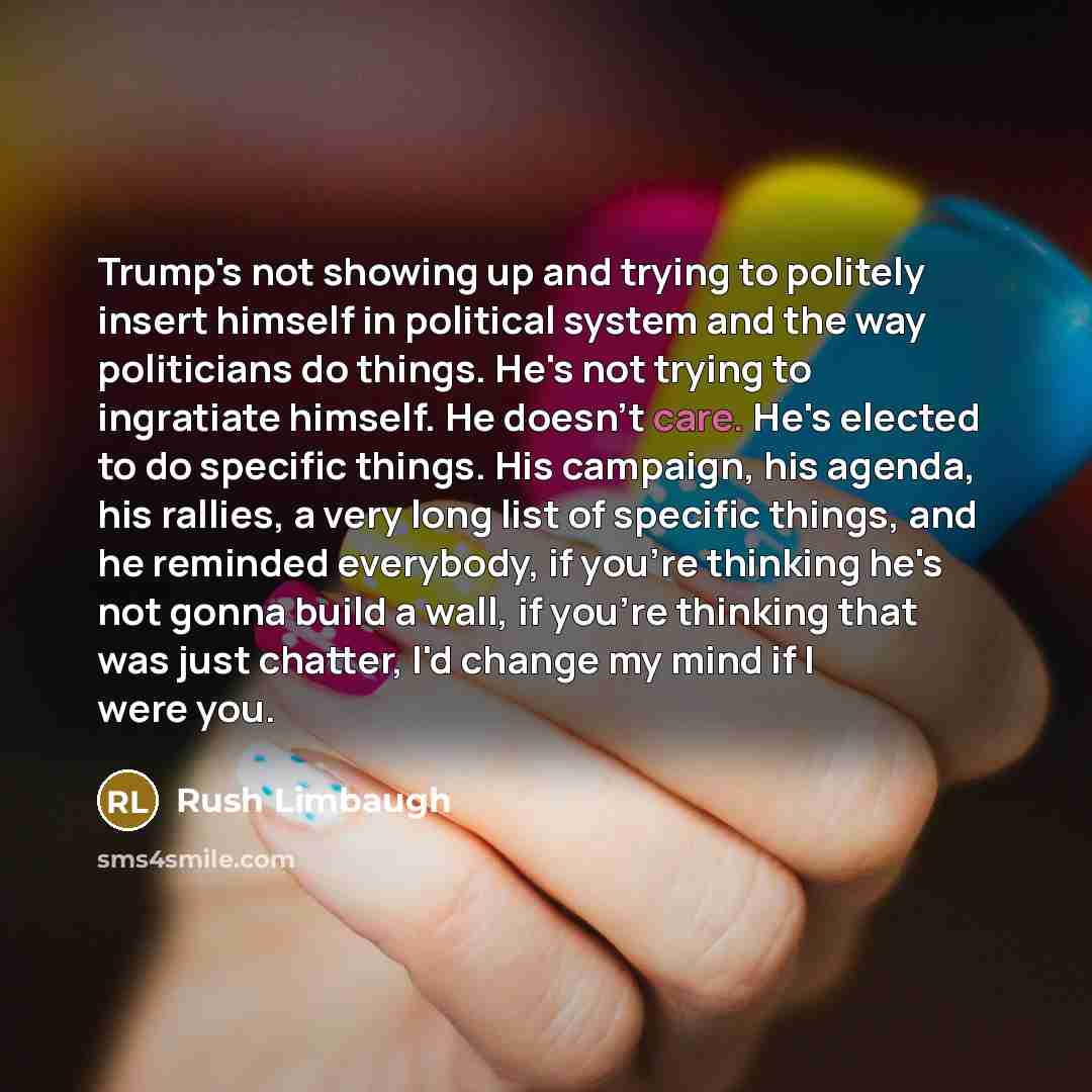 “Trump's not showing up and trying to politely insert himself in political system and the way politicians do things. He's not trying to ingratiate himself. He doesn't care. He's elected to do specific things. His campaign, his agenda, his rallies, a very long list of specific things, and he…” quote by Rush Limbaugh