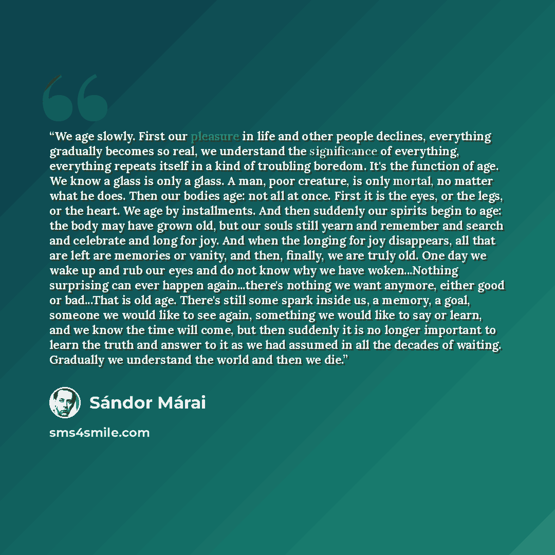 “We age slowly. First our pleasure in life and other people declines, everything gradually becomes so real, we understand the significance of everything, everything repeats itself in a kind of troubling boredom. It's the function of age. We know a glass is only a glass. A man, poor creature, is…” quote by Sándor Márai