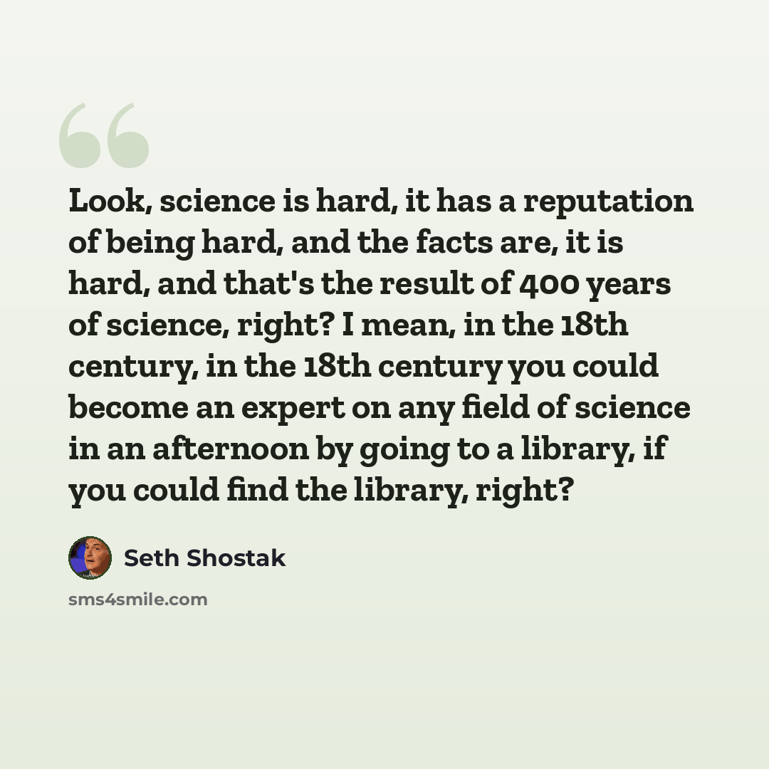 “Look, science is hard, it has a reputation of being hard, and the facts are, it is hard, and that's the result of 400 years of science, right? I mean, in the 18th century, in the 18th century you could become an expert on any field of science in an afternoon by going to a library, if you could…” quote by Seth Shostak