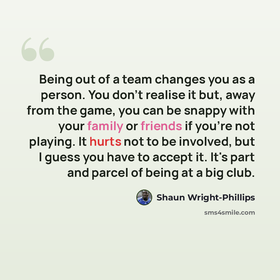 “Being out of a team changes you as a person. You don't realise it but, away from the game, you can be snappy with your family or friends if you're not playing. It hurts not to be involved, but I guess you have to accept it. It's part and parcel of being at a big club.” quote by Shaun Wright-Phillips