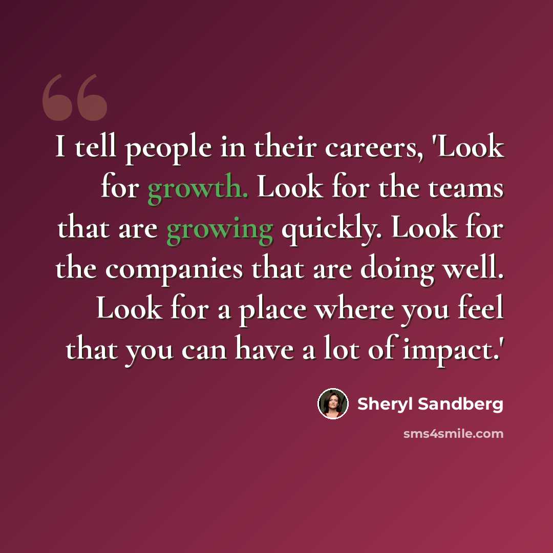 “I tell people in their careers, 'Look for growth. Look for the teams that are growing quickly. Look for the companies that are doing well. Look for a place where you feel that you can have a lot of impact.'” quote by Sheryl Sandberg