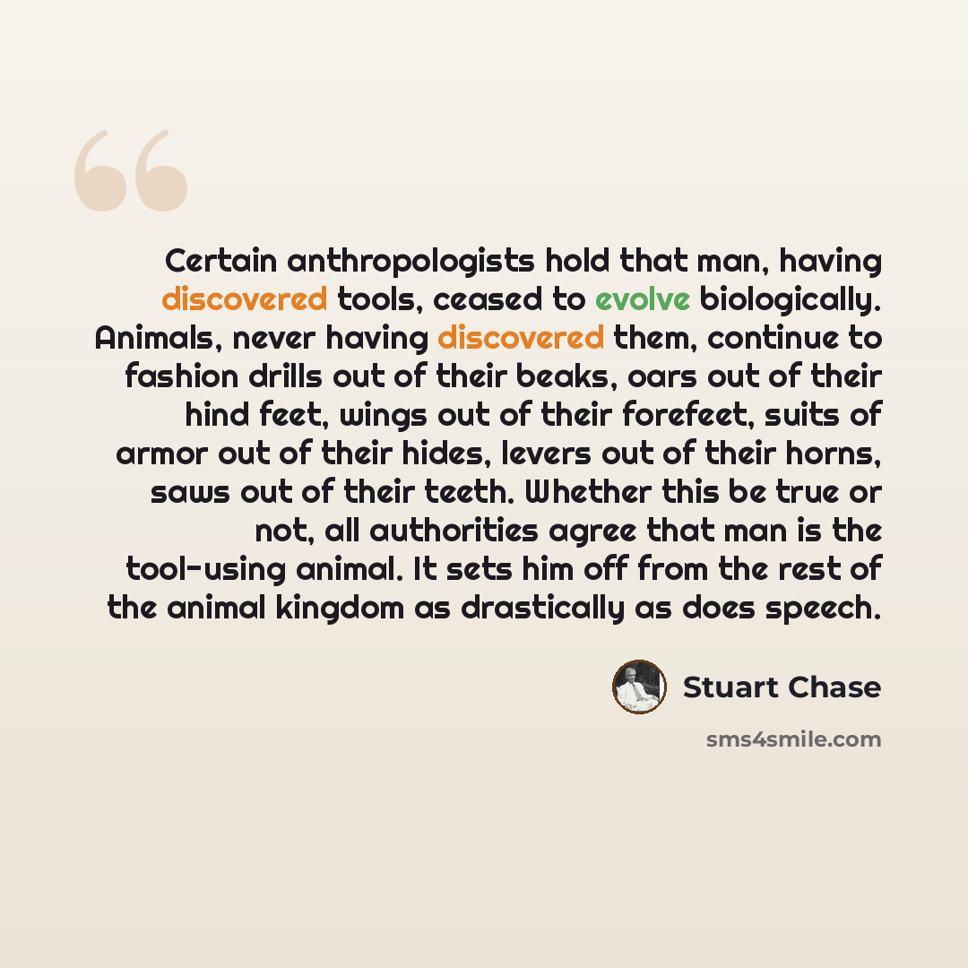 “Certain anthropologists hold that man, having discovered tools, ceased to evolve biologically. Animals, never having discovered them, continue to fashion drills out of their beaks, oars out of their hind feet, wings out of their forefeet, suits of armor out of their hides, levers out of their…” quote by Stuart Chase