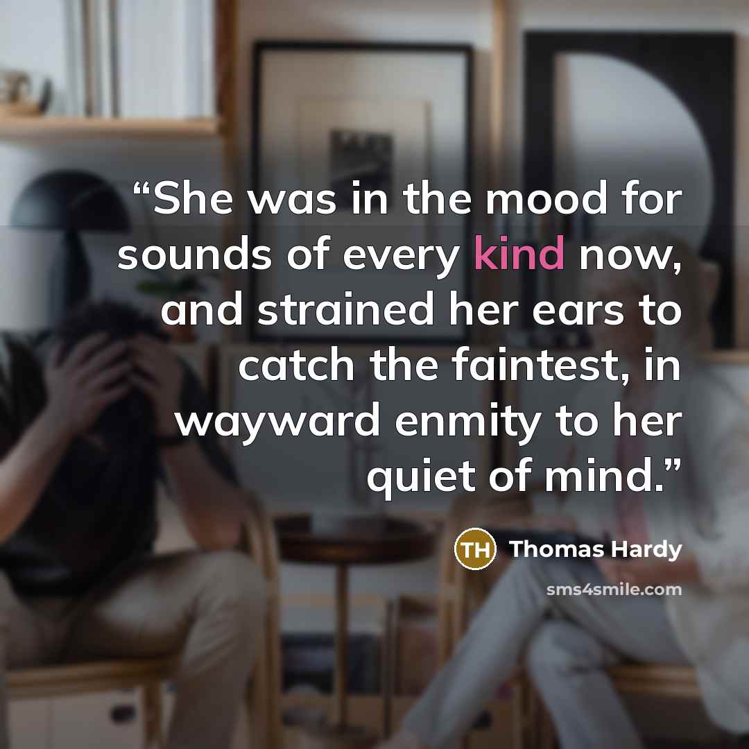 “She was in the mood for sounds of every kind now, and strained her ears to catch the faintest, in wayward enmity to her quiet of mind.” quote by Thomas Hardy