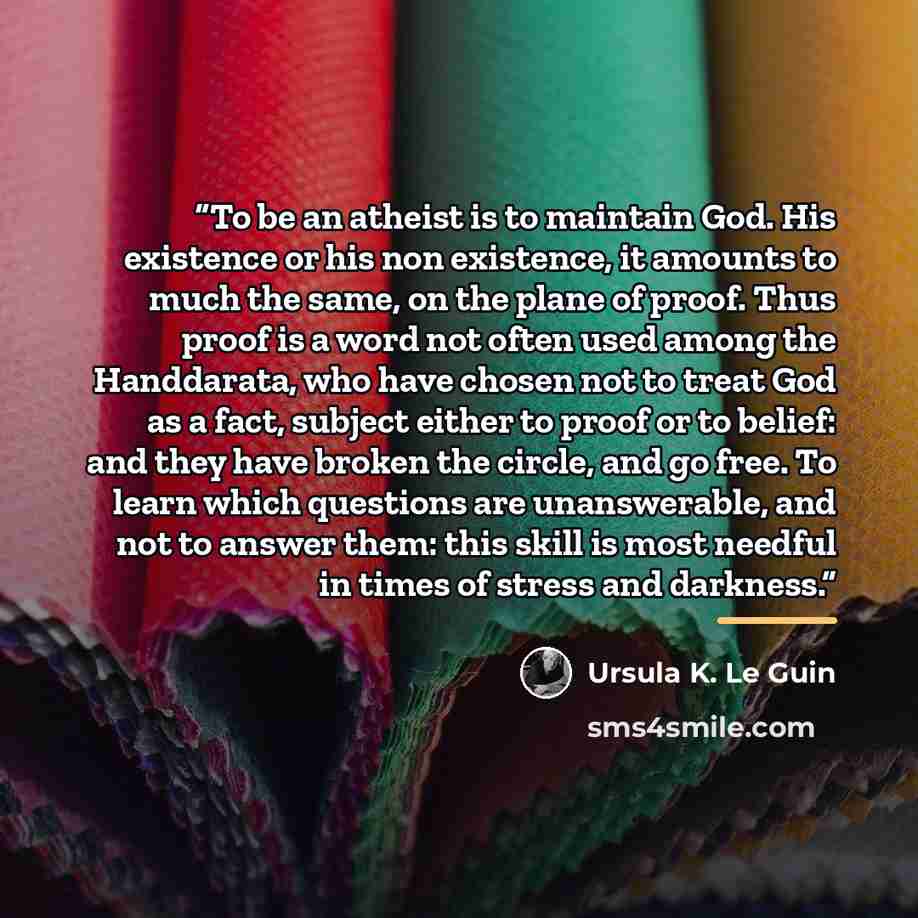 “To be an atheist is to maintain God. His existence or his non existence, it amounts to much the same, on the plane of proof. Thus proof is a word not often used among the Handdarata, who have chosen not to treat God as a fact, subject either to proof or to belief: and they have broken the circle…” quote by Ursula K. Le Guin