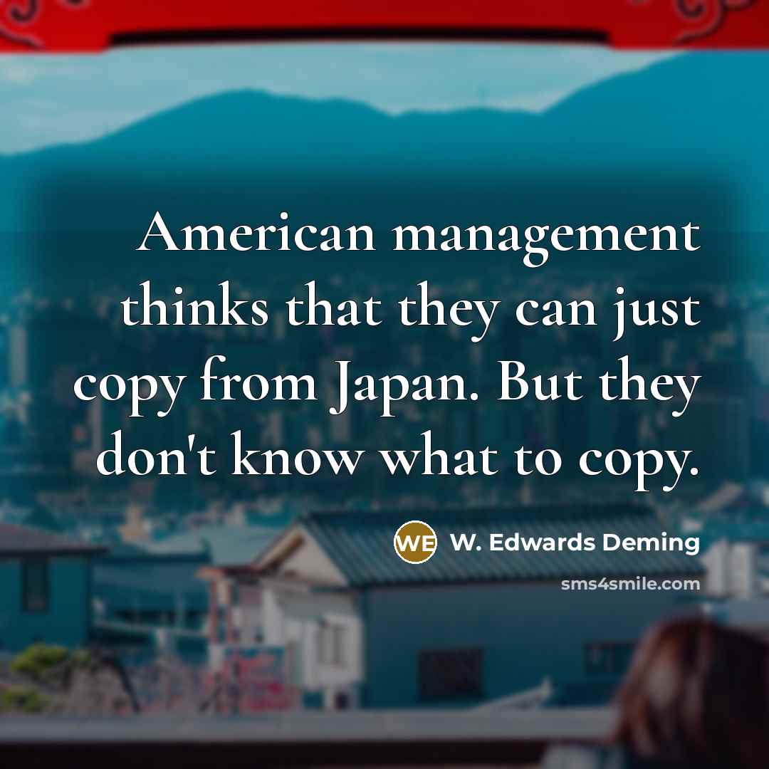 “American management thinks that they can just copy from Japan. But they don't know what to copy.” quote by W. Edwards Deming
