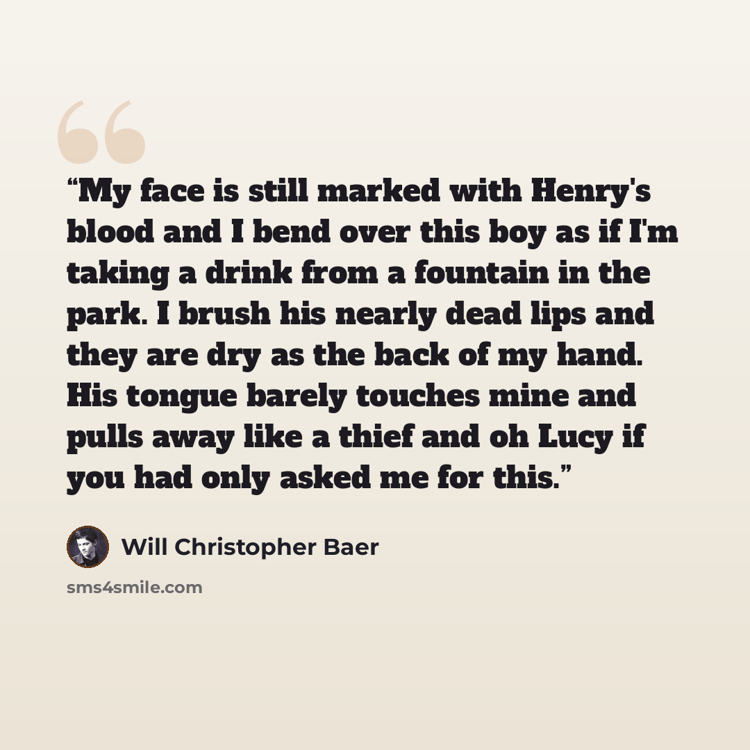 “My face is still marked with Henry's blood and I bend over this boy as if I'm taking a drink from a fountain in the park. I brush his nearly dead lips and they are dry as the back of my hand. His tongue barely touches mine and pulls away like a thief and oh Lucy if you had only asked me for this.” quote by Will Christopher Baer