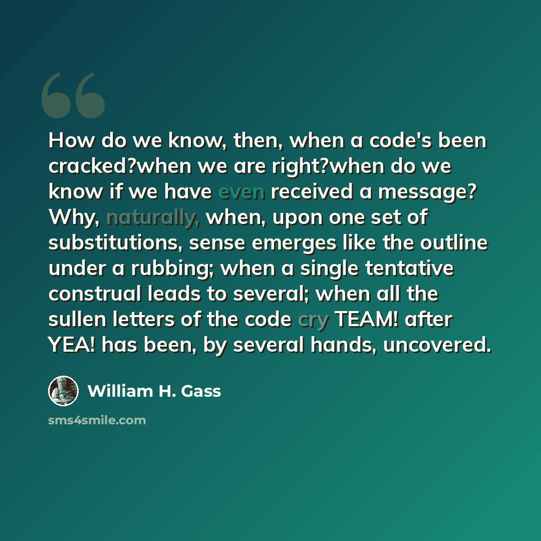 “How do we know, then, when a code's been cracked?when we are right?when do we know if we have even received a message? Why, naturally, when, upon one set of substitutions, sense emerges like the outline under a rubbing; when a single tentative construal leads to several; when all the sullen…” quote by William H. Gass
