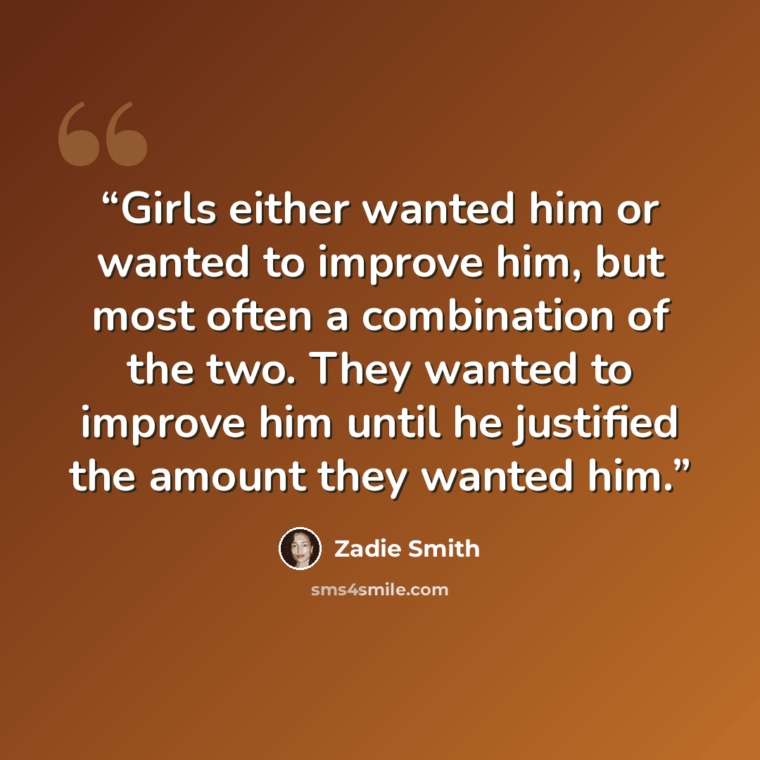 “Girls either wanted him or wanted to improve him, but most often a combination of the two. They wanted to improve him until he justified the amount they wanted him.” quote by Zadie Smith