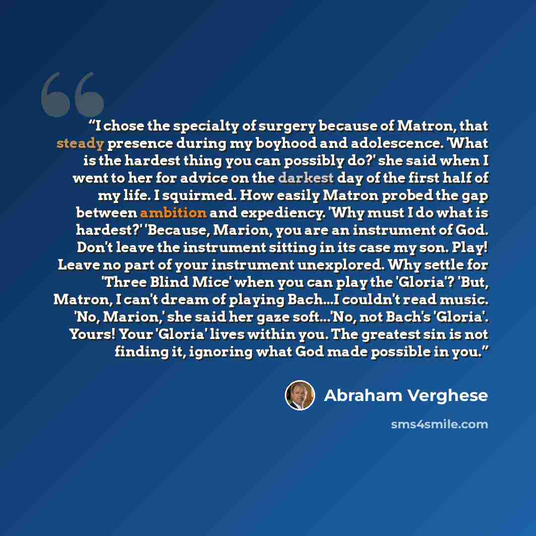 “I chose the specialty of surgery because of Matron, that steady presence during my boyhood and adolescence. 'What is the hardest thing you can possibly do?' she said when I went to her for advice on the darkest day of the first half of my life. I squirmed. How easily Matron probed the gap between…” quote by Abraham Verghese