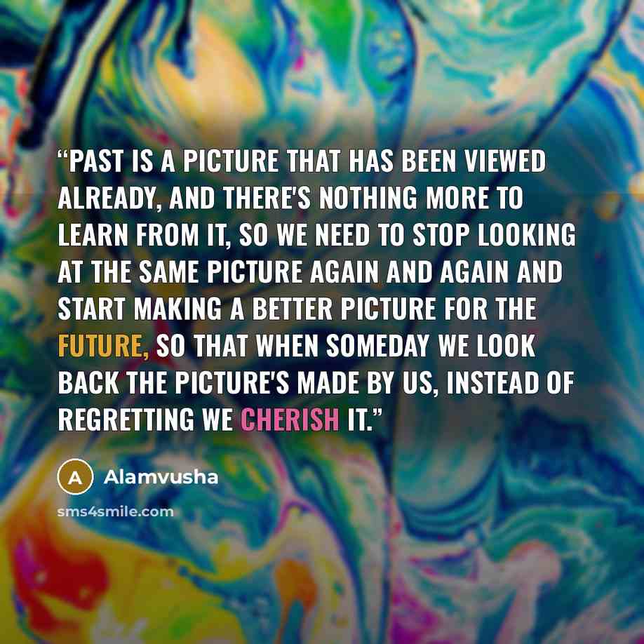 “Past is a picture that has been viewed already, and there's nothing more to learn from it, so we need to stop looking at the same picture again and again and start making a better picture for the future, so that when someday we look back the picture's made by us, instead of regretting we cherish it.” quote by Alamvusha