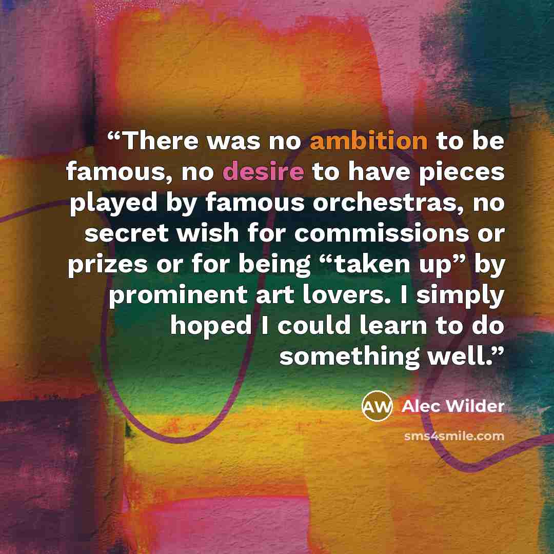 “There was no ambition to be famous, no desire to have pieces played by famous orchestras, no secret wish for commissions or prizes or for being “taken up” by prominent art lovers. I simply hoped I could learn to do something well.” quote by Alec Wilder