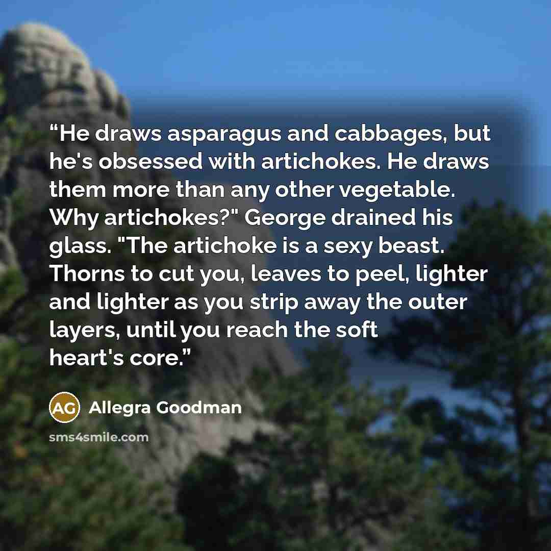 “He draws asparagus and cabbages, but he's obsessed with artichokes. He draws them more than any other vegetable. Why artichokes?" George drained his glass. "The artichoke is a sexy beast. Thorns to cut you, leaves to peel, lighter and lighter as you strip away the outer layers, until you reach the…” quote by Allegra Goodman