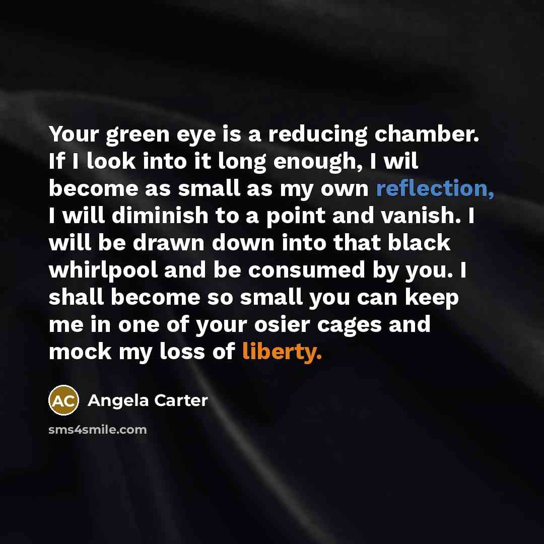 “Your green eye is a reducing chamber. If I look into it long enough, I wil become as small as my own reflection, I will diminish to a point and vanish. I will be drawn down into that black whirlpool and be consumed by you. I shall become so small you can keep me in one of your osier cages and mock…” quote by Angela Carter