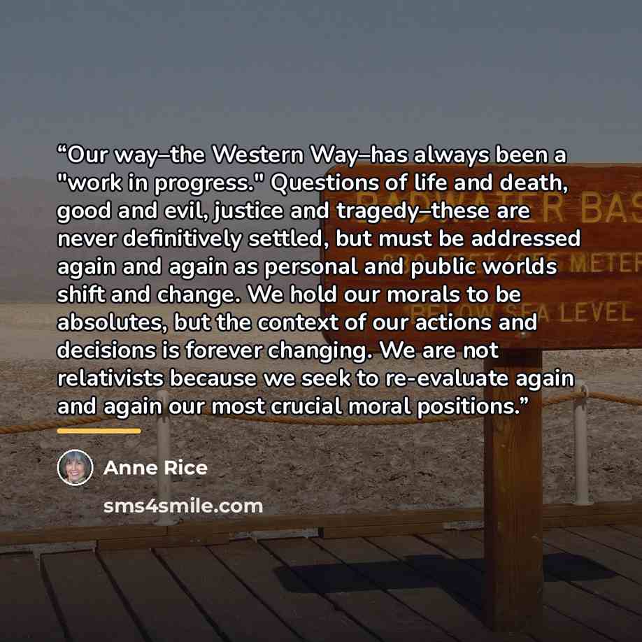 “Our way–the Western Way–has always been a "work in progress." Questions of life and death, good and evil, justice and tragedy–these are never definitively settled, but must be addressed again and again as personal and public worlds shift and change. We hold our morals to be absolutes, but the…” quote by Anne Rice