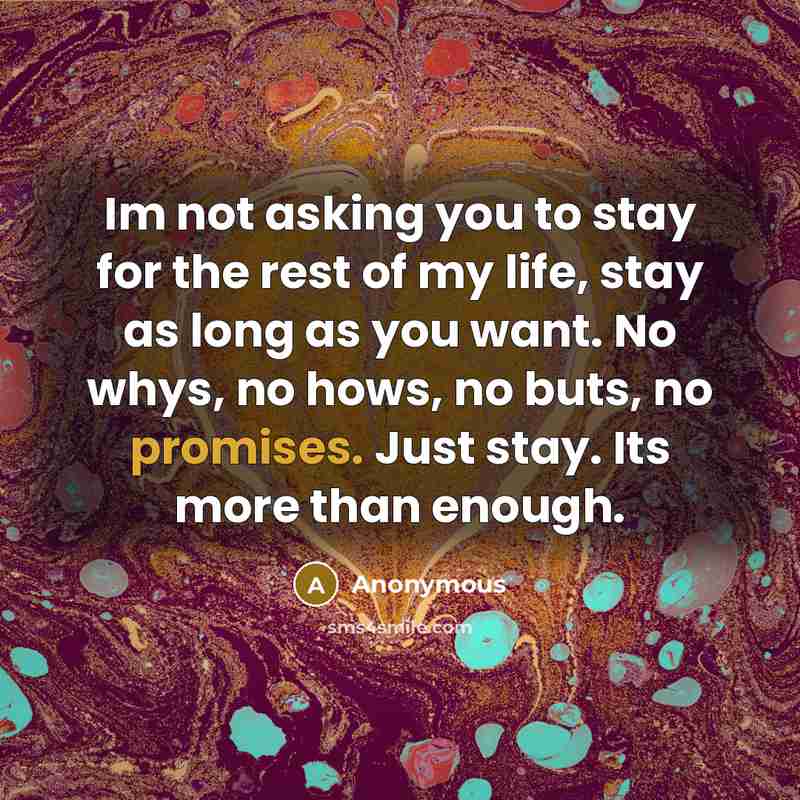 “Im not asking you to stay for the rest of my life, stay as long as you want. No whys, no hows, no buts, no promises. Just stay. Its more than enough.” quote by Anonymous