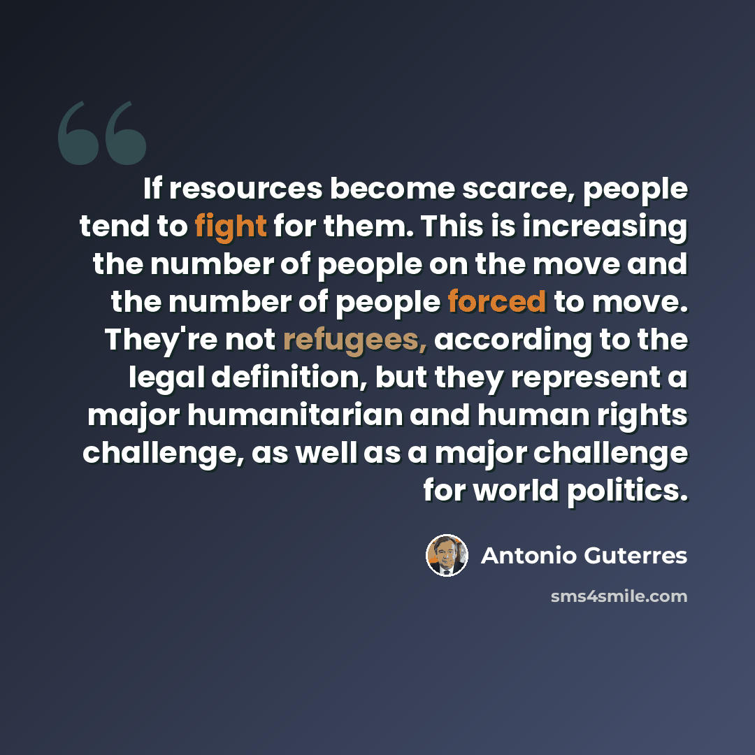 “If resources become scarce, people tend to fight for them. This is increasing the number of people on the move and the number of people forced to move. They're not refugees, according to the legal definition, but they represent a major humanitarian and human rights challenge, as well as a major…” quote by Antonio Guterres