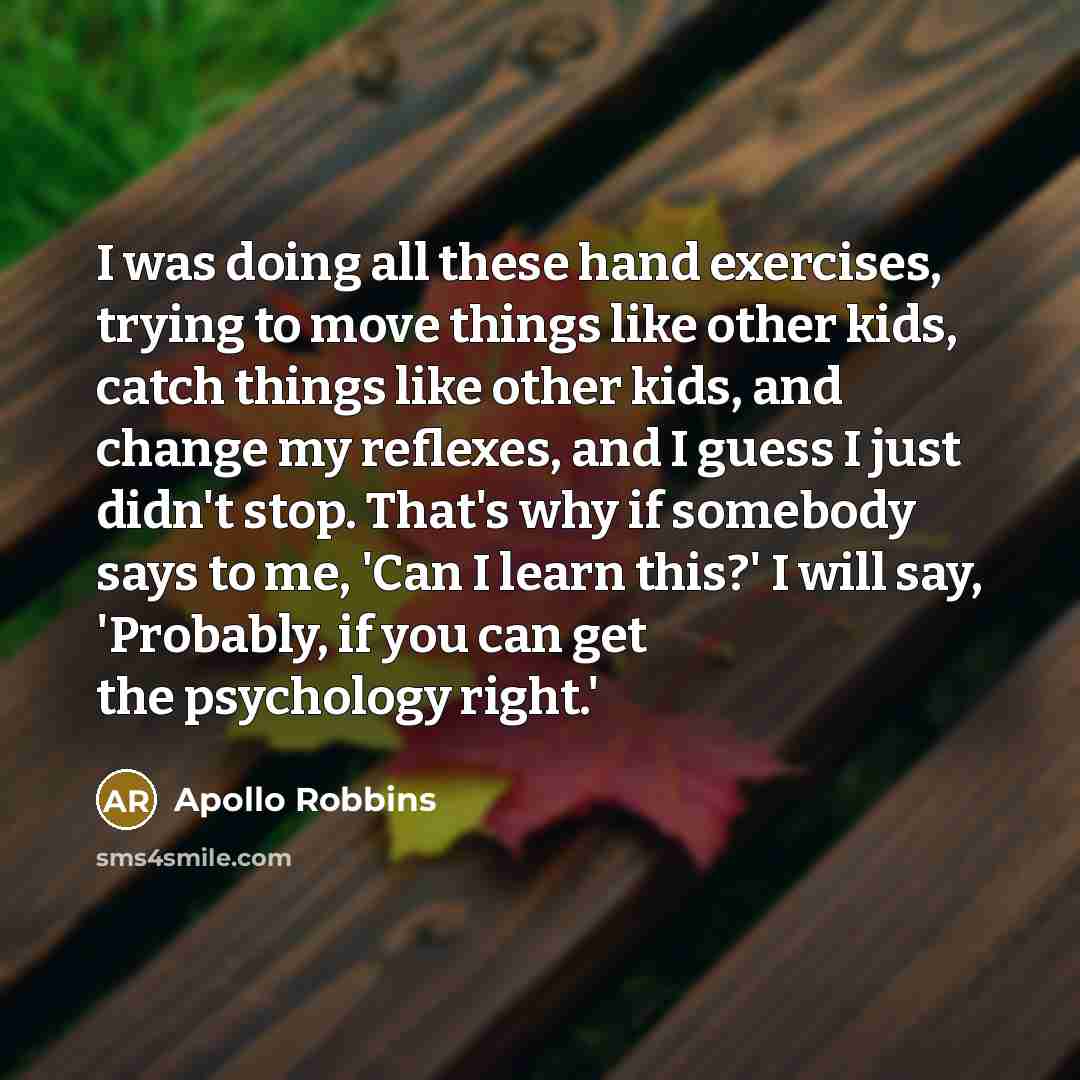 “I was doing all these hand exercises, trying to move things like other kids, catch things like other kids, and change my reflexes, and I guess I just didn't stop. That's why if somebody says to me, 'Can I learn this?' I will say, 'Probably, if you can get the psychology right.'” quote by Apollo Robbins
