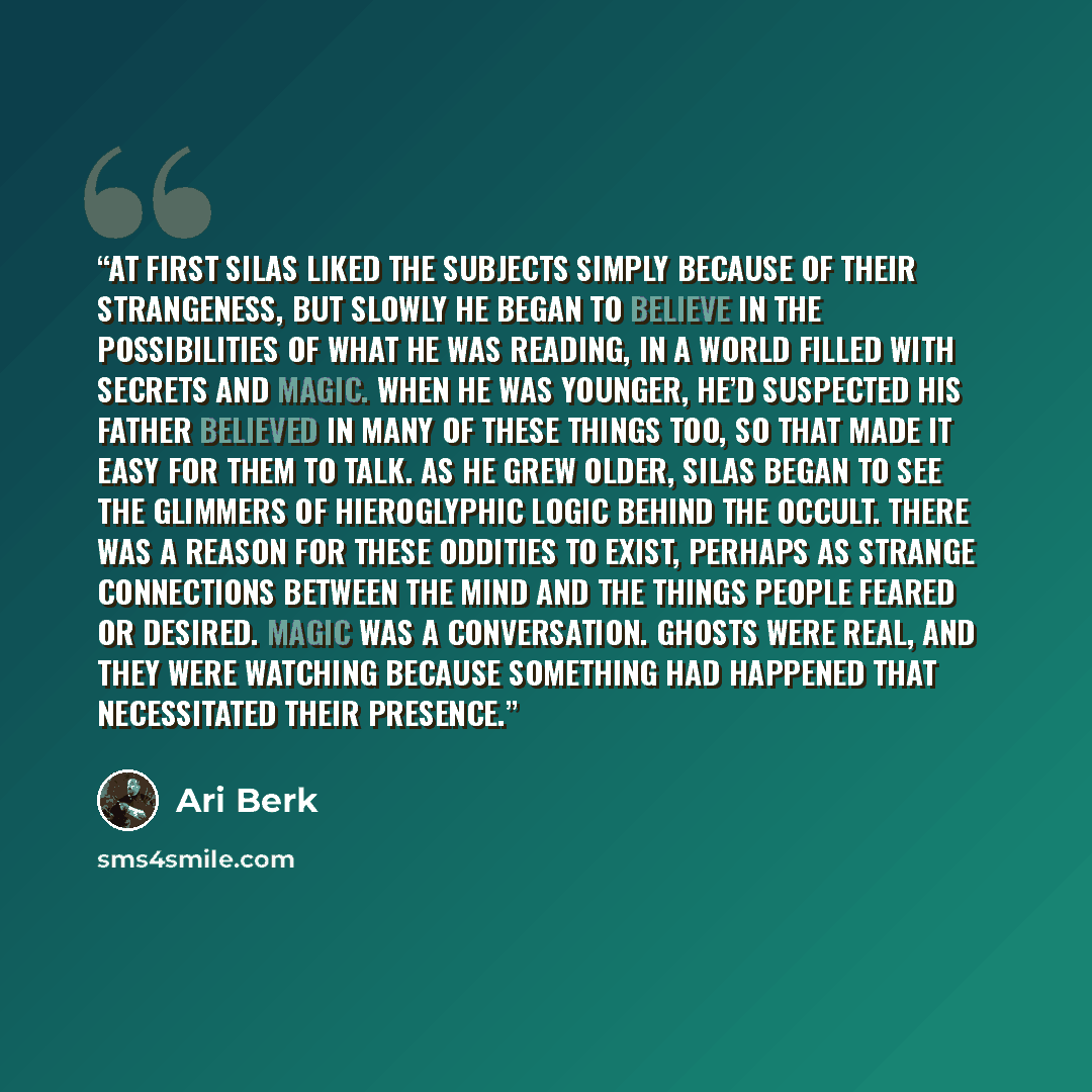 “At first Silas liked the subjects simply because of their strangeness, but slowly he began to believe in the possibilities of what he was reading, in a world filled with secrets and magic. When he was younger, he’d suspected his father believed in many of these things too, so that made it easy for…” quote by Ari Berk