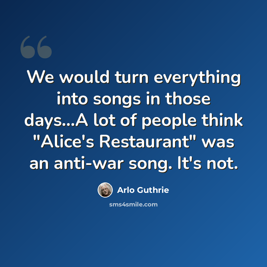 “We would turn everything into songs in those days...A lot of people think "Alice's Restaurant" was an anti-war song. It's not.” quote by Arlo Guthrie