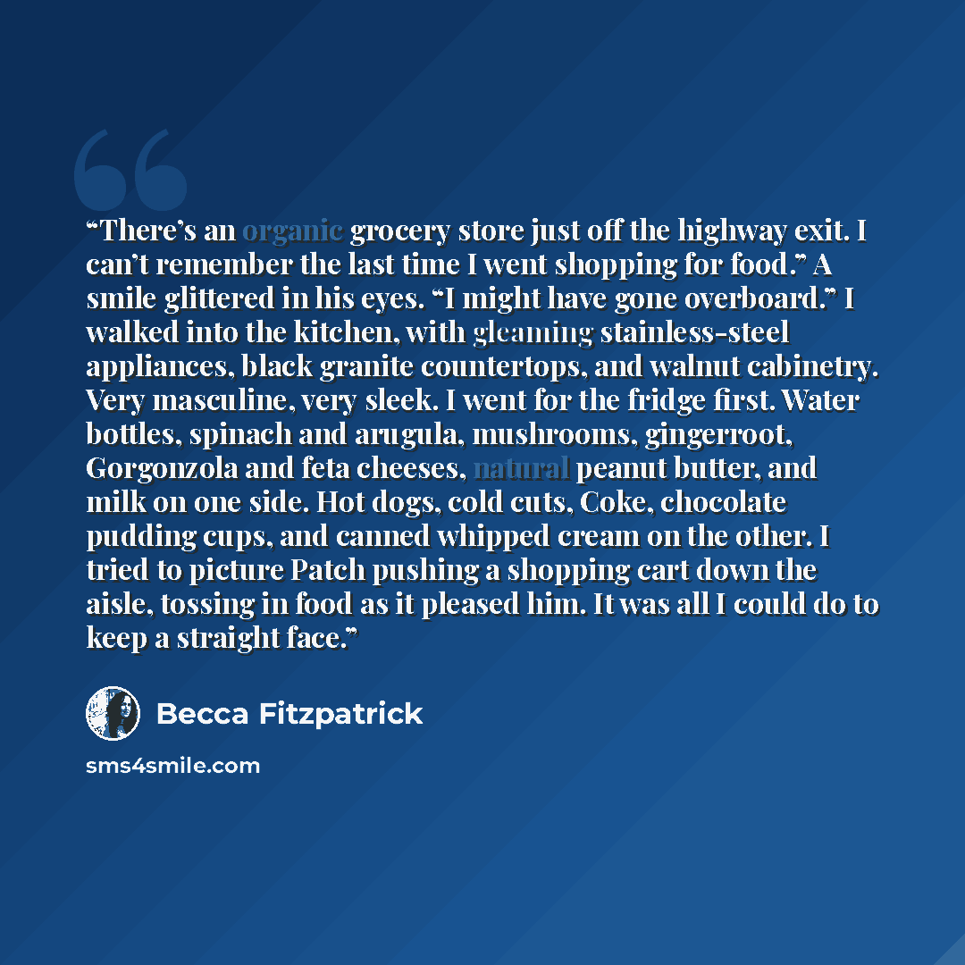 “There’s an organic grocery store just off the highway exit. I can’t remember the last time I went shopping for food.” A smile glittered in his eyes. “I might have gone overboard.” I walked into the kitchen, with gleaming stainless-steel appliances, black granite countertops, and walnut cabinetry…” quote by Becca Fitzpatrick