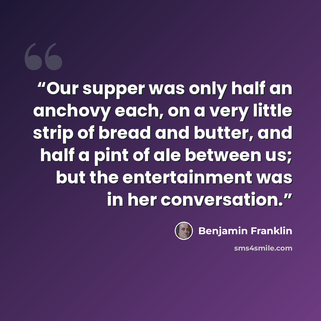 “Our supper was only half an anchovy each, on a very little strip of bread and butter, and half a pint of ale between us; but the entertainment was in her conversation.” quote by Benjamin Franklin
