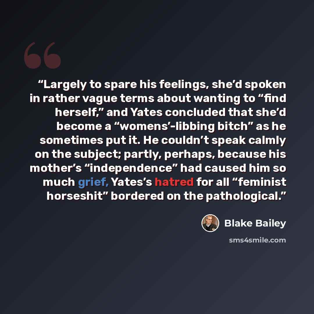 “Largely to spare his feelings, she’d spoken in rather vague terms about wanting to “find herself,” and Yates concluded that she’d become a “womens’-libbing bitch” as he sometimes put it. He couldn’t speak calmly on the subject; partly, perhaps, because his mother’s “independence” had caused him so…” quote by Blake Bailey