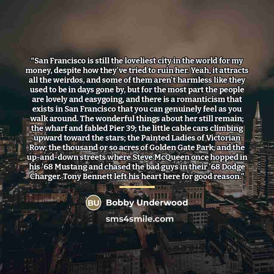 “San Francisco is still the loveliest city in the world for my money, despite how they've tried to ruin her. Yeah, it attracts all the weirdos, and some of them aren't harmless like they used to be in days gone by, but for the most part the people are lovely and easygoing, and there is a…” quote by Bobby Underwood
