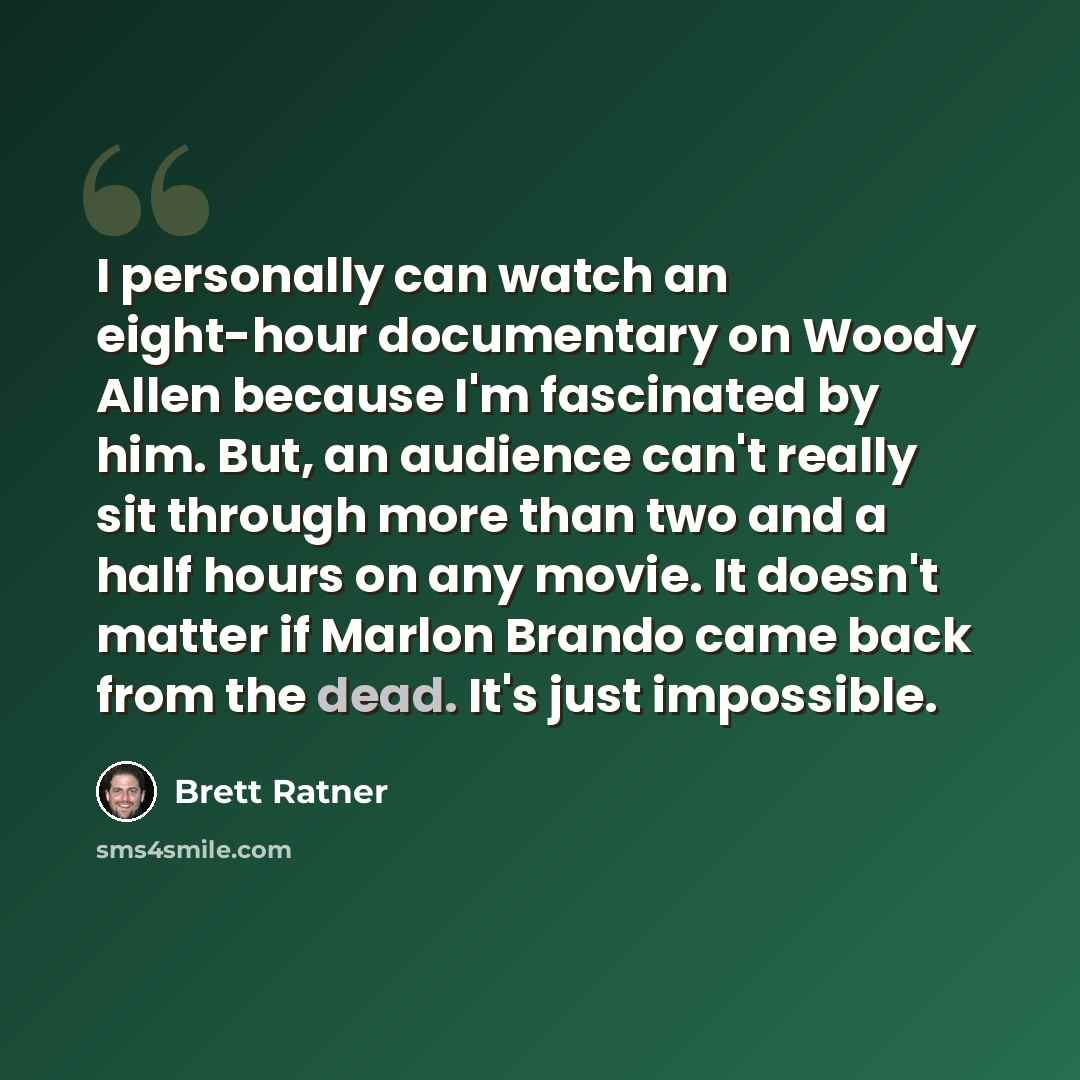 “I personally can watch an eight-hour documentary on Woody Allen because I'm fascinated by him. But, an audience can't really sit through more than two and a half hours on any movie. It doesn't matter if Marlon Brando came back from the dead. It's just impossible.” quote by Brett Ratner