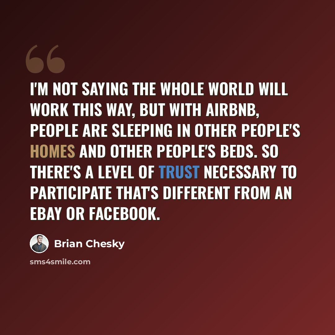 “I'm not saying the whole world will work this way, but with Airbnb, people are sleeping in other people's homes and other people's beds. So there's a level of trust necessary to participate that's different from an eBay or Facebook.” quote by Brian Chesky