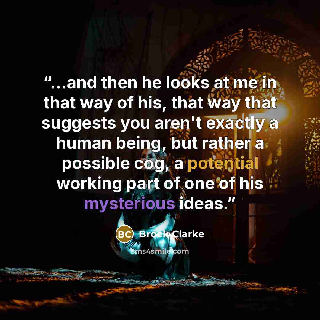 “...and then he looks at me in that way of his, that way that suggests you aren't exactly a human being, but rather a possible cog, a potential working part of one of his mysterious ideas.” quote by Brock Clarke