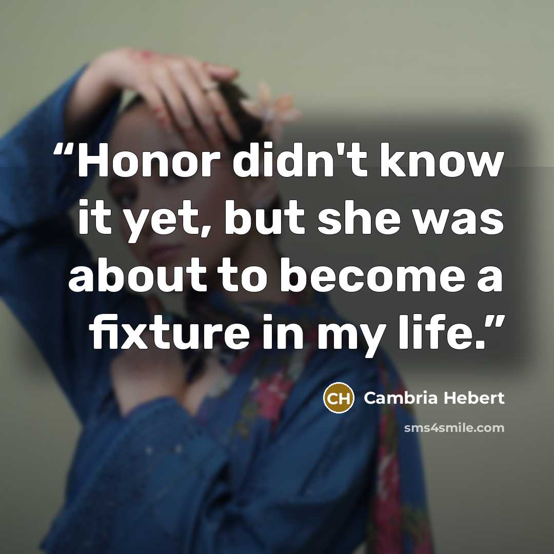 “Honor didn't know it yet, but she was about to become a fixture in my life.” quote by Cambria Hebert