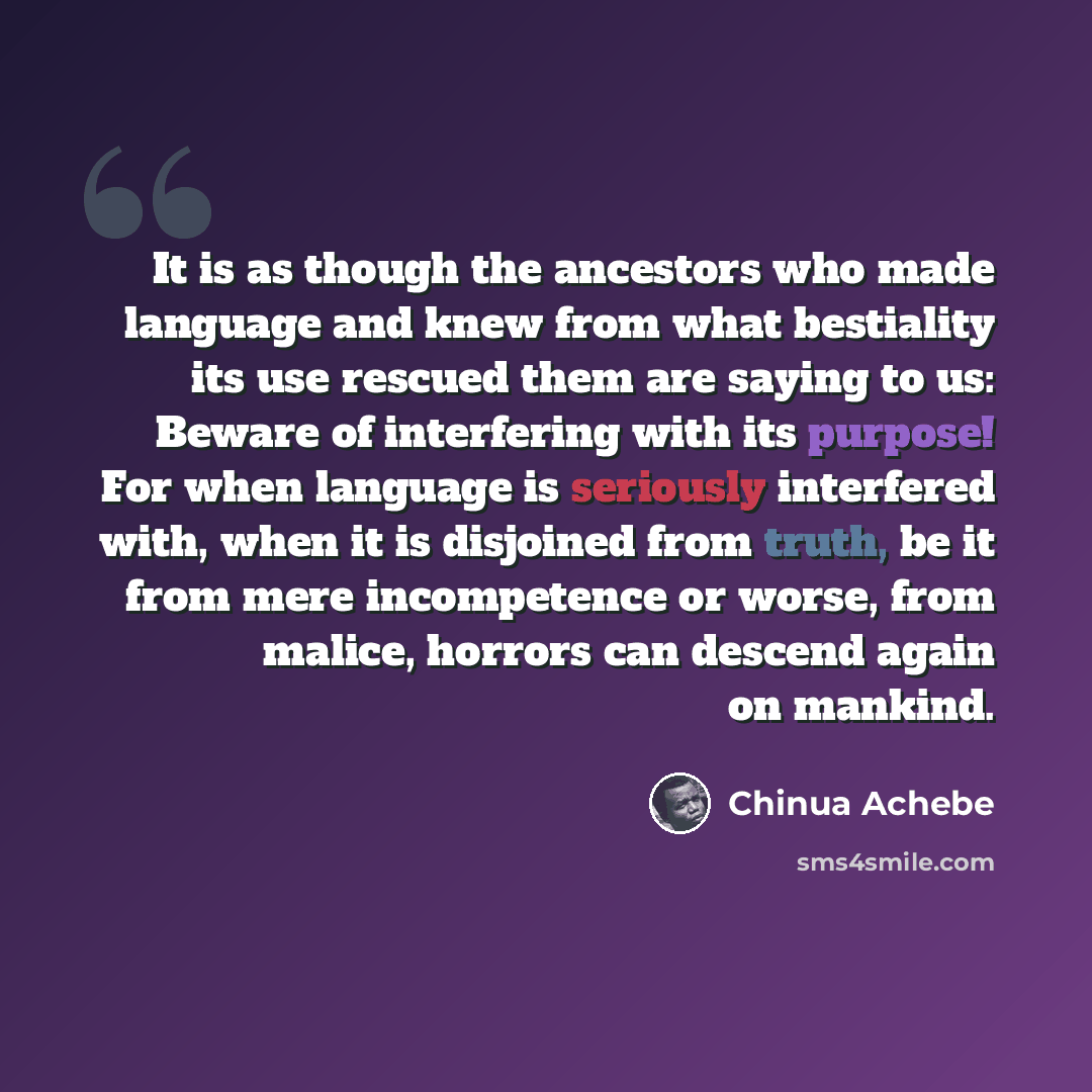 “It is as though the ancestors who made language and knew from what bestiality its use rescued them are saying to us: Beware of interfering with its purpose! For when language is seriously interfered with, when it is disjoined from truth, be it from mere incompetence or worse, from malice, horrors…” quote by Chinua Achebe