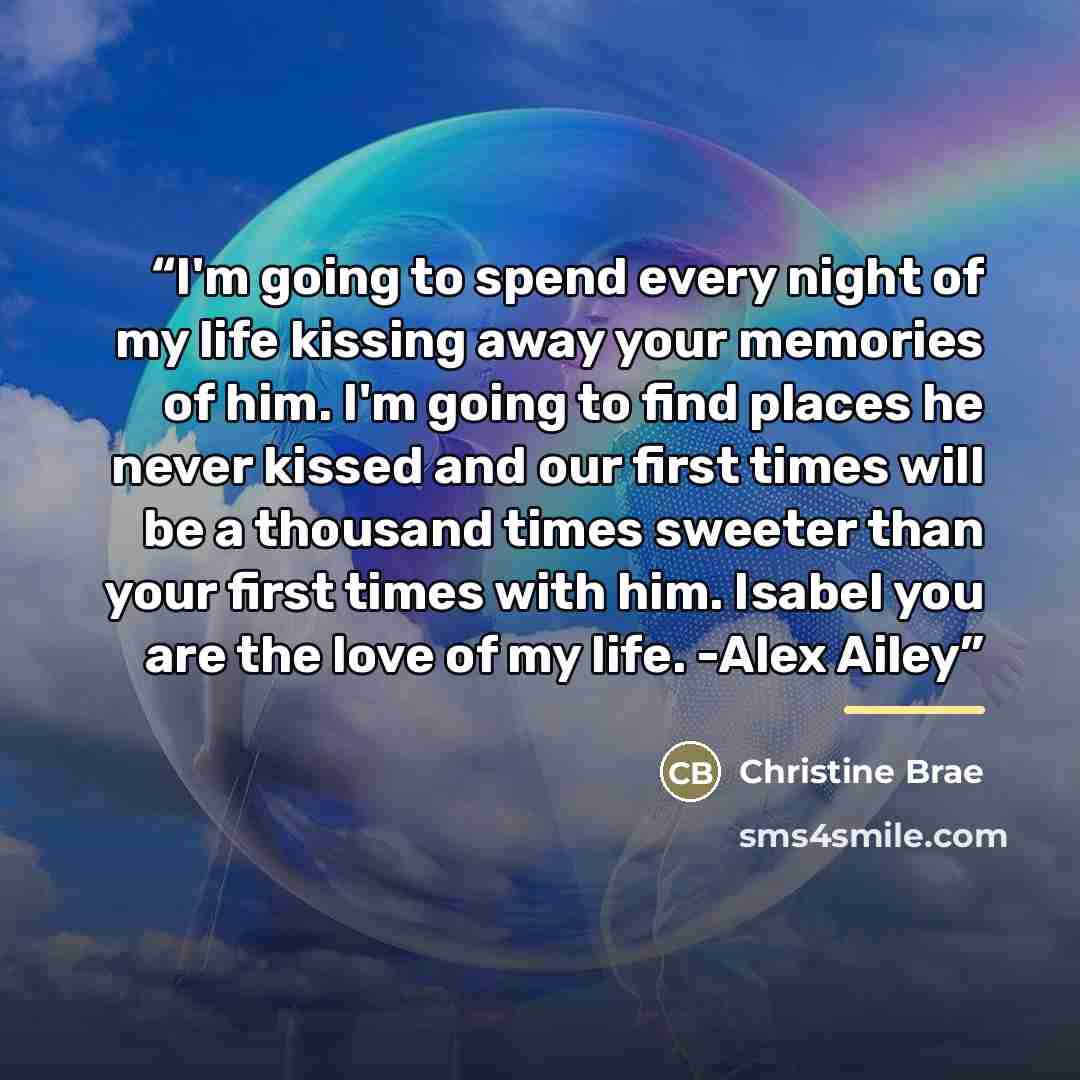 “I'm going to spend every night of my life kissing away your memories of him. I'm going to find places he never kissed and our first times will be a thousand times sweeter than your first times with him. Isabel you are the love of my life. -Alex Ailey” quote by Christine Brae
