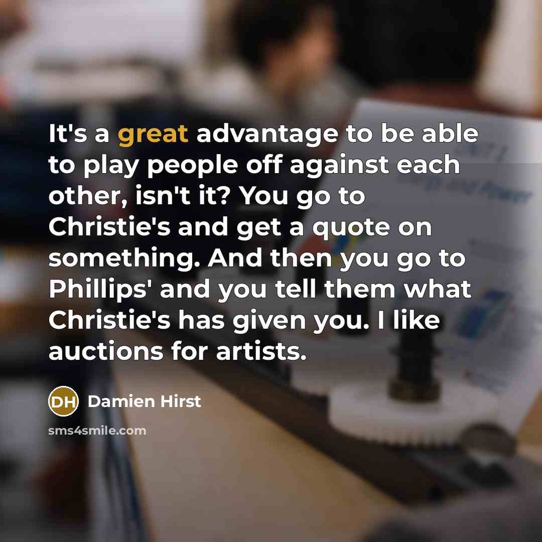 “It's a great advantage to be able to play people off against each other, isn't it? You go to Christie's and get a quote on something. And then you go to Phillips' and you tell them what Christie's has given you. I like auctions for artists.” quote by Damien Hirst