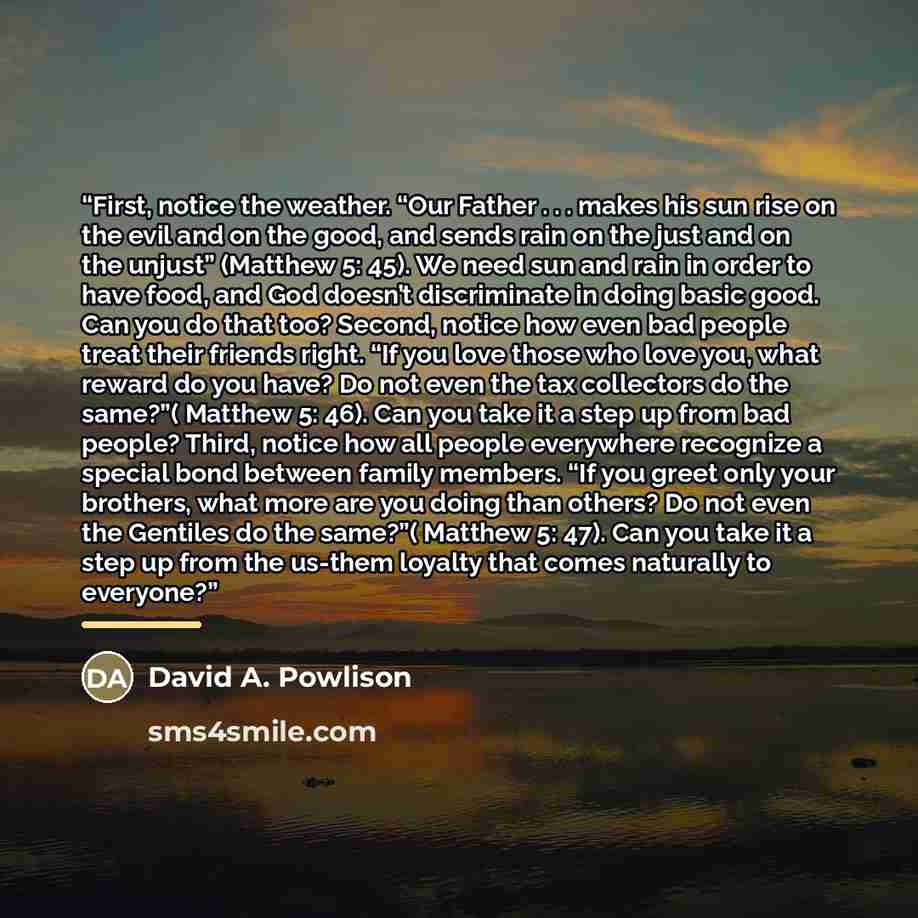 “First, notice the weather. “Our Father . . . makes his sun rise on the evil and on the good, and sends rain on the just and on the unjust” (Matthew 5: 45). We need sun and rain in order to have food, and God doesn’t discriminate in doing basic good. Can you do that too? Second, notice how even bad…” quote by David A. Powlison