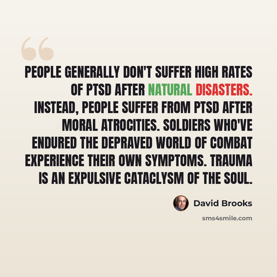 “People generally don't suffer high rates of PTSD after natural disasters. Instead, people suffer from PTSD after moral atrocities. Soldiers who've endured the depraved world of combat experience their own symptoms. Trauma is an expulsive cataclysm of the soul.” quote by David Brooks
