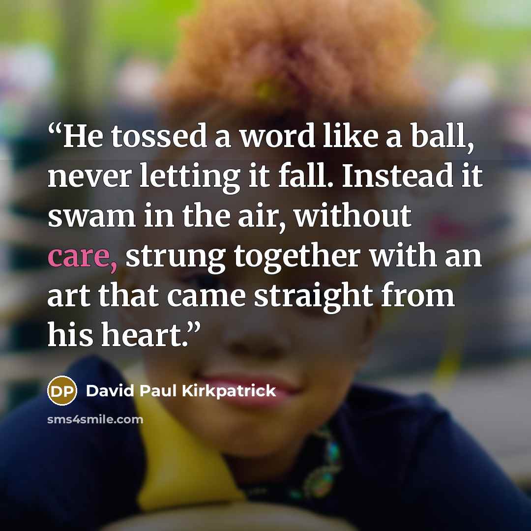 “He tossed a word like a ball, never letting it fall. Instead it swam in the air, without care, strung together with an art that came straight from his heart.” quote by David Paul Kirkpatrick