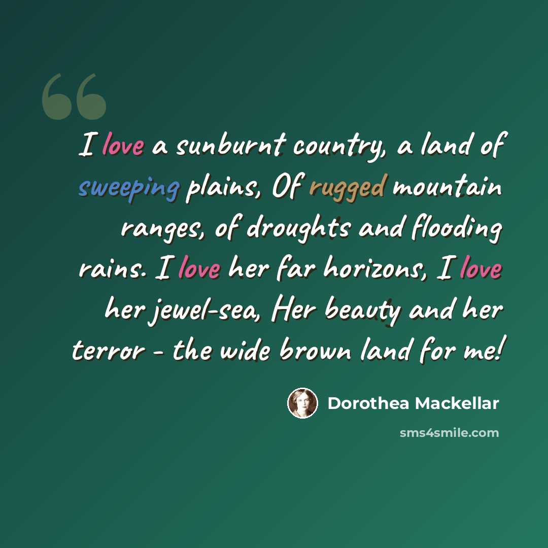“I love a sunburnt country, a land of sweeping plains, Of rugged mountain ranges, of droughts and flooding rains. I love her far horizons, I love her jewel-sea, Her beauty and her terror - the wide brown land for me!” quote by Dorothea Mackellar