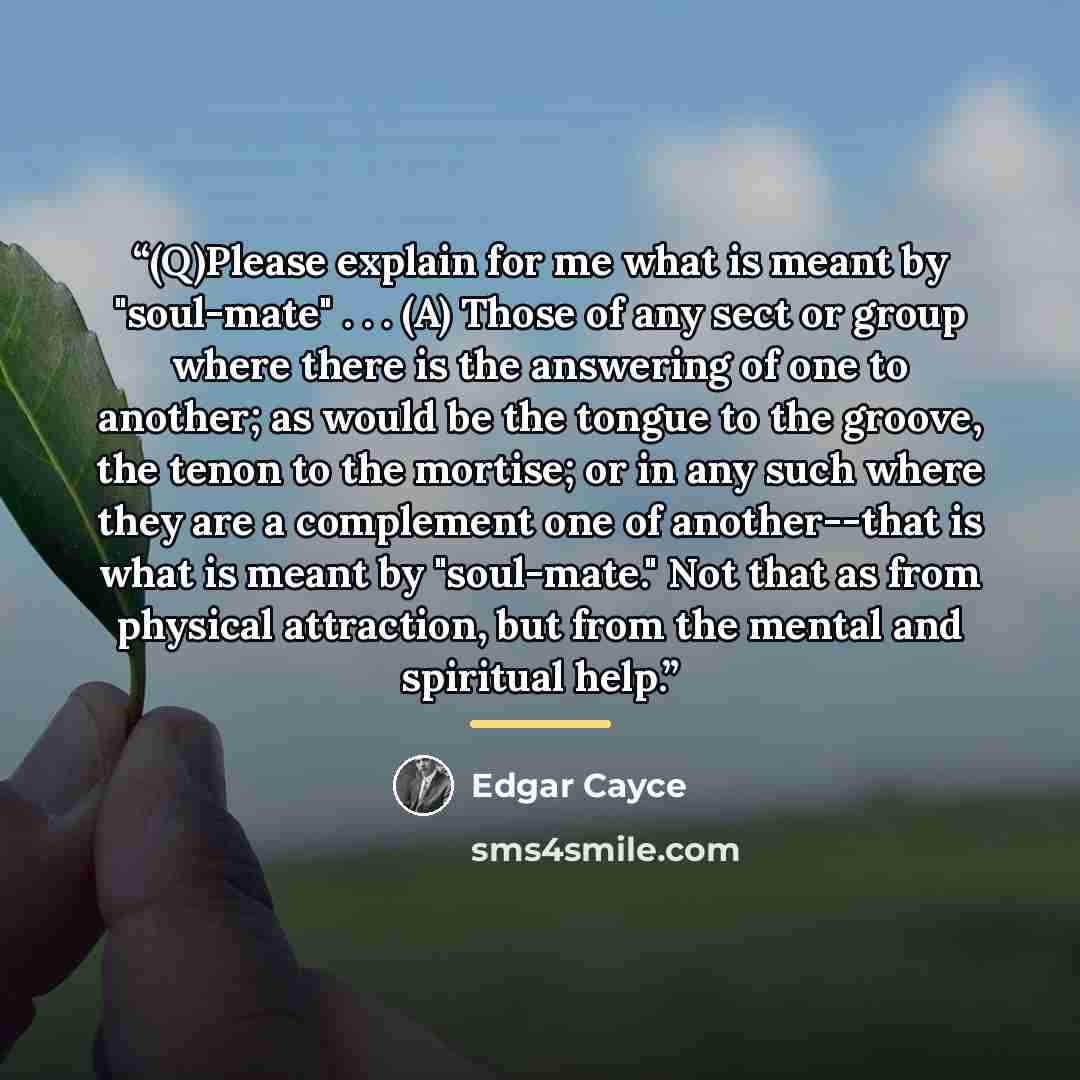 “(Q)Please explain for me what is meant by "soul-mate" . . . (A) Those of any sect or group where there is the answering of one to another; as would be the tongue to the groove, the tenon to the mortise; or in any such where they are a complement one of another--that is what is meant by…” quote by Edgar Cayce
