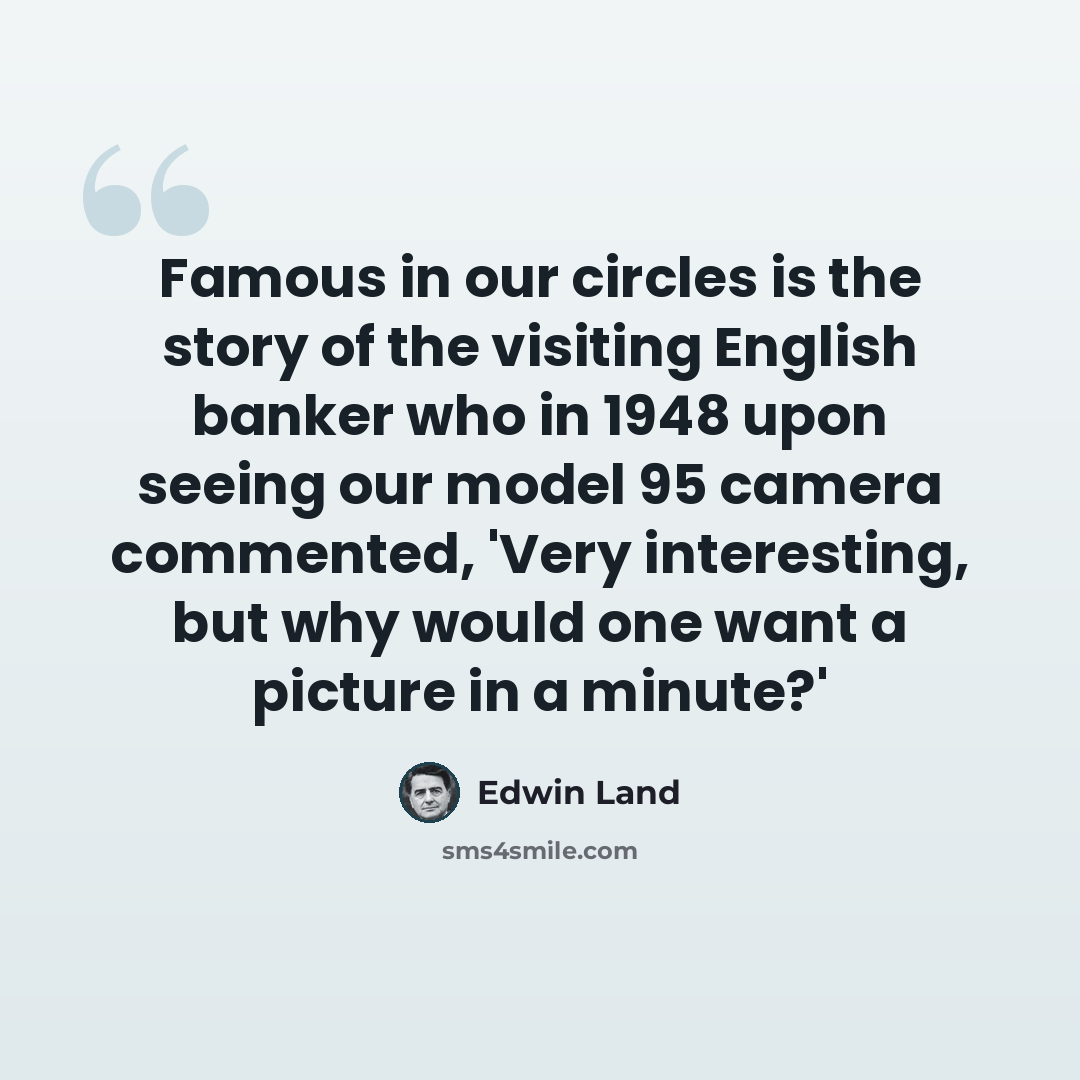 “Famous in our circles is the story of the visiting English banker who in 1948 upon seeing our model 95 camera commented, 'Very interesting, but why would one want a picture in a minute?'” quote by Edwin Land