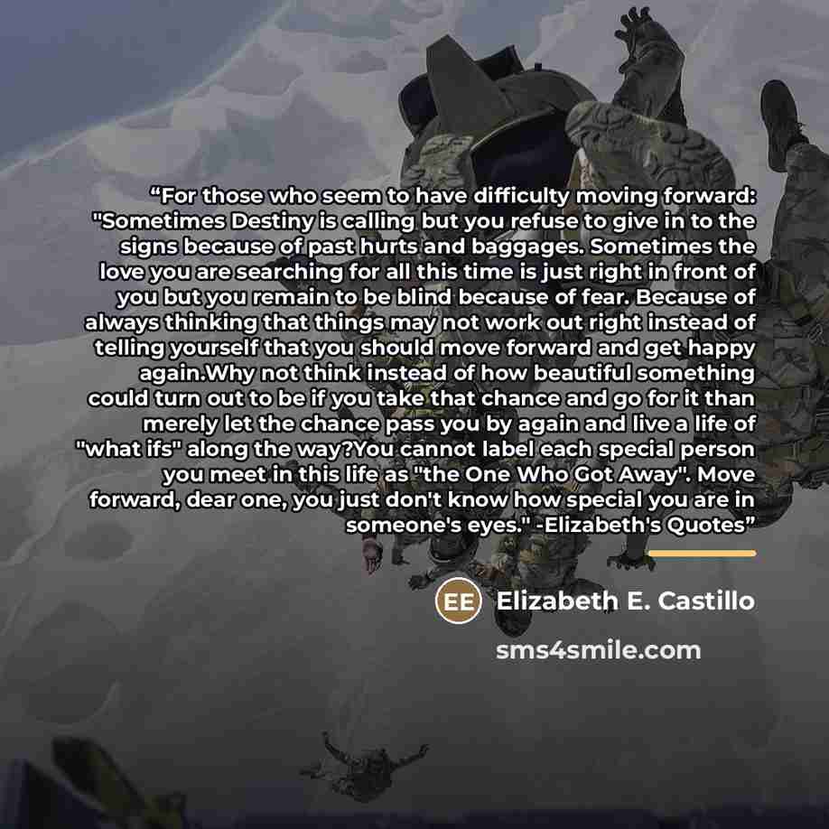 “For those who seem to have difficulty moving forward: "Sometimes Destiny is calling but you refuse to give in to the signs because of past hurts and baggages. Sometimes the love you are searching for all this time is just right in front of you but you remain to be blind because of fear. Because of…” quote by Elizabeth E. Castillo