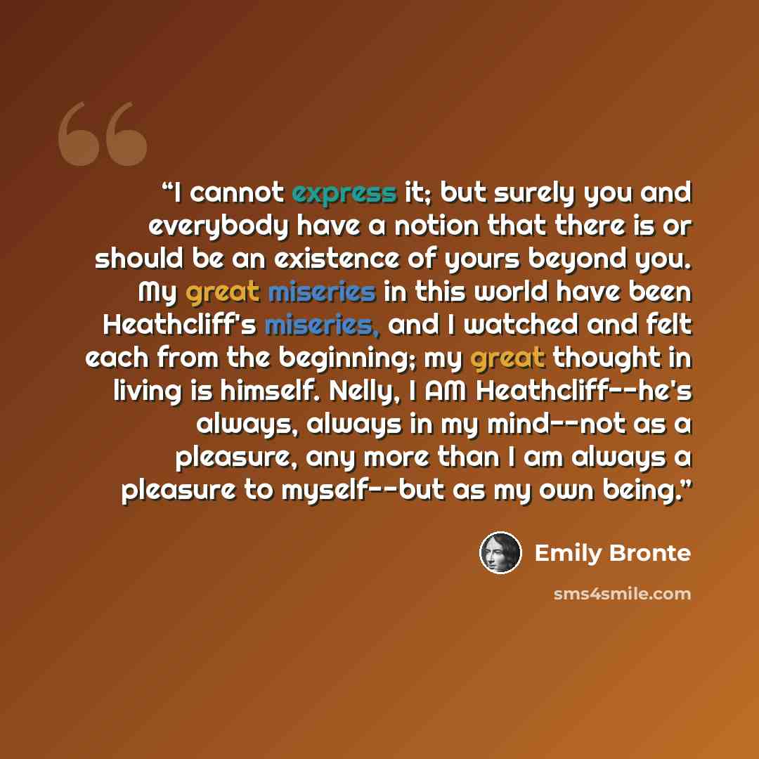 “I cannot express it; but surely you and everybody have a notion that there is or should be an existence of yours beyond you. My great miseries in this world have been Heathcliff's miseries, and I watched and felt each from the beginning; my great thought in living is himself. Nelly, I AM…” quote by Emily Brontë