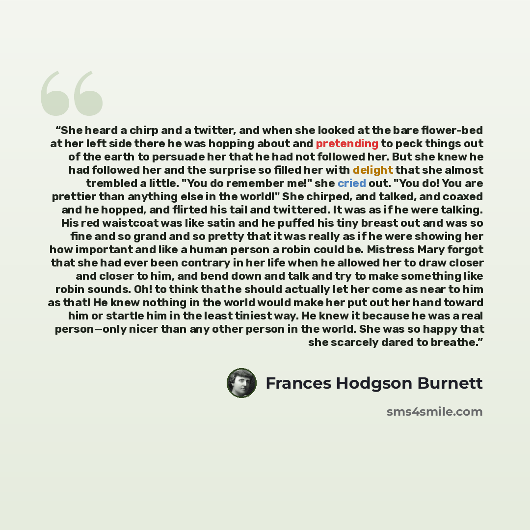 “She heard a chirp and a twitter, and when she looked at the bare flower-bed at her left side there he was hopping about and pretending to peck things out of the earth to persuade her that he had not followed her. But she knew he had followed her and the surprise so filled her with delight that she…” quote by Frances Hodgson Burnett