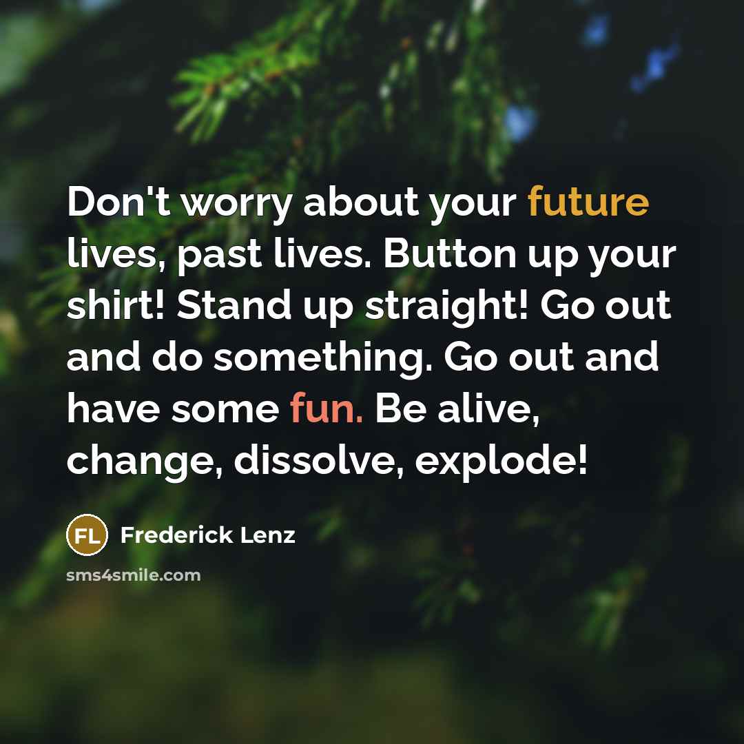“Don't worry about your future lives, past lives. Button up your shirt! Stand up straight! Go out and do something. Go out and have some fun. Be alive, change, dissolve, explode!” quote by Frederick Lenz